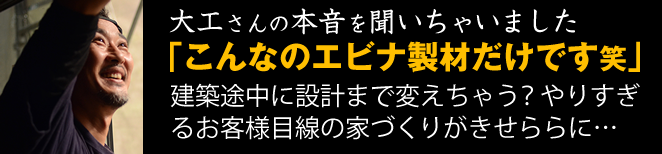 大工さんの本音を聞いちゃいました。「こんなのエビナ製材だけです笑」建築途中に設計まで変えちゃう?やりすぎるお客さま目線の家づくりがせきららに