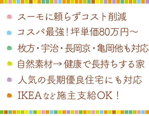 ・こだわり歓迎！満足度95点以上・いい香り！ホンモノの国産材・健康と長持ちには自然素材・IKEAなどの施主支給OK!・家族みんなで壁塗りDIY・お客さま目線の家づくり