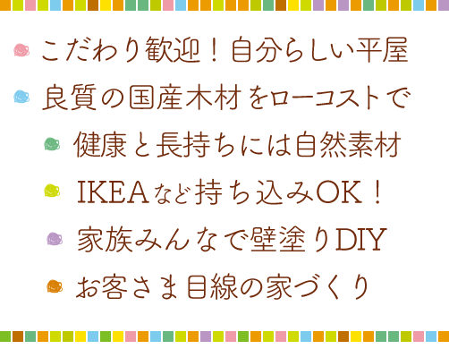 ・自由すぎる自分らしい家・健康を考えれば自然素材・国産木材をローコストで・IKEAなど持ち込みOK！・家族みんなで壁塗り体験・お客様目線の家づくり