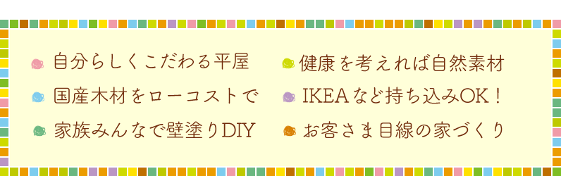 ・こだわれる自分らしい家・健康を考えれば自然素材・国産木材をローコストで・IKEAなど持ち込みOK！・家族みんなで壁塗り体験・お客様目線の家づくり