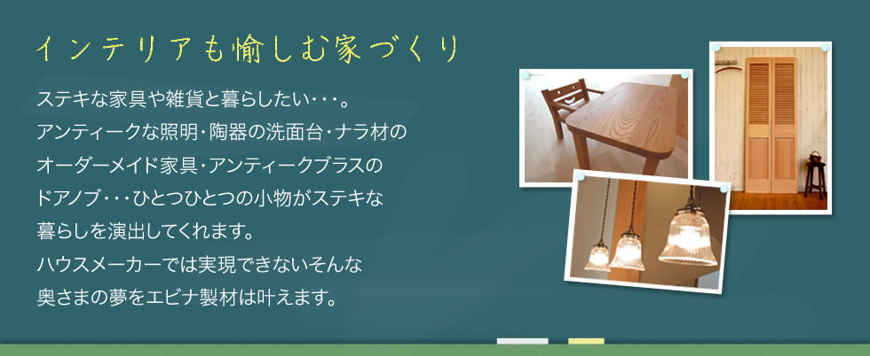 インテリアも愉しむ家づくり・ステキな家具や雑貨と暮らしたい・・・。アンティークな照明・陶器の洗面台・ナラ材のオーダーメイド家具・アンティークブラスのドアノブ・・・ひとつひとつの小物がステキな暮らしを演出してくれます。ハウスメーカーでは実現できないそんな奥さまの夢をエビナ製材は叶えます。